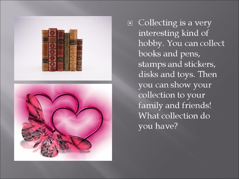 Collecting is a very interesting kind of hobby. You can collect books and pens,